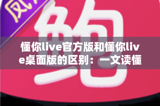 懂你live官方版和懂你live桌面版的区别:一文读懂两大版本差异,选对版本体验更佳 懂你live官方版和懂你live桌面版的区别:一文读懂两大版本差异,选对版本体验更佳