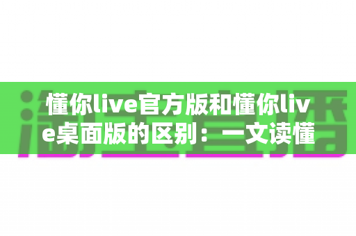 懂你live官方版和懂你live桌面版的区别:一文读懂两大版本差异,选对版本体验更佳 懂你live官方版和懂你live桌面版的区别:一文读懂两大版本差异,选对版本体验更佳