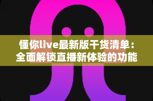 懂你live最新版干货清单：全面解锁直播新体验的功能解析与实用技巧指南