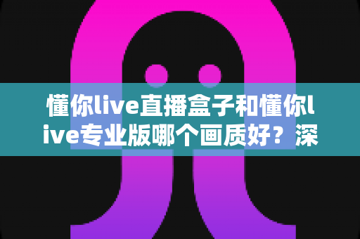 懂你live直播盒子和懂你live专业版哪个画质好?深度画质对比测评全解析 懂你live直播盒子和懂你live专业版哪个画质好?深度画质对比测评全解析