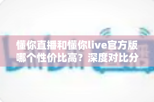 懂你直播和懂你live官方版哪个性价比高？深度对比分析助你精准选择