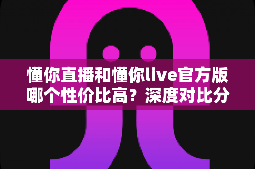 懂你直播和懂你live官方版哪个性价比高？深度对比分析助你精准选择