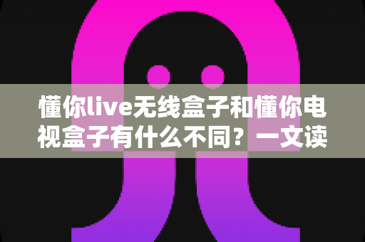 懂你live无线盒子和懂你电视盒子有什么不同?一文读懂两款盒子的核心差异与选购指南 懂你live无线盒子和懂你电视盒子有什么不同?一文读懂两款盒子的核心差异与选购指南