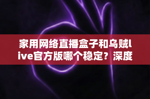 家用网络直播盒子和乌贼live官方版哪个稳定？深度对比测评帮你选对直播方案