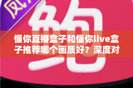 懂你直播盒子和懂你live盒子推荐哪个画质好？深度对比帮你选对不踩坑