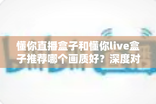 懂你直播盒子和懂你live盒子推荐哪个画质好？深度对比帮你选对不踩坑