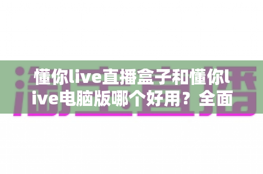 懂你live直播盒子和懂你live电脑版哪个好用？全面深度对比评测，帮你找到最适合的直播方案