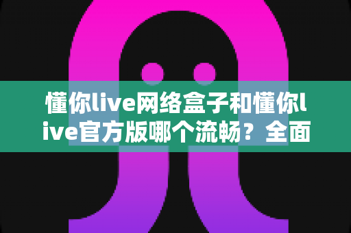 懂你live网络盒子和懂你live官方版哪个流畅？全面深度对比助你选出最佳观影方案