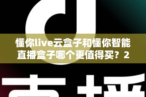 懂你live云盒子和懂你智能直播盒子哪个更值得买？2025年最新直播设备选购深度评测与避坑指南