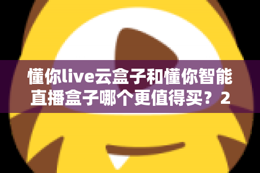 懂你live云盒子和懂你智能直播盒子哪个更值得买？2025年最新直播设备选购深度评测与避坑指南