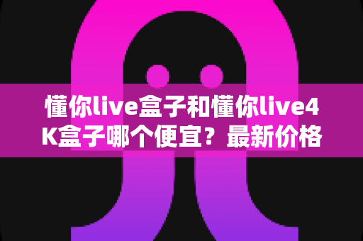 懂你live盒子和懂你live4K盒子哪个便宜？最新价格对比与高性价比选购全攻略