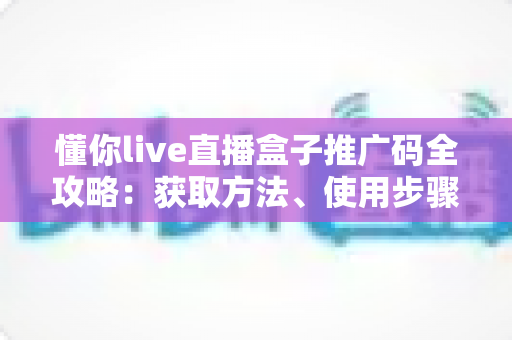 懂你live直播盒子推广码全攻略:获取方法、使用步骤与推广赚钱技巧一网打尽 懂你live直播盒子推广码全攻略:获取方法、使用步骤与推广赚钱技巧一网打尽