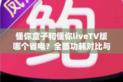 懂你盒子和懂你liveTV版哪个省电？全面功耗对比与省电使用指南