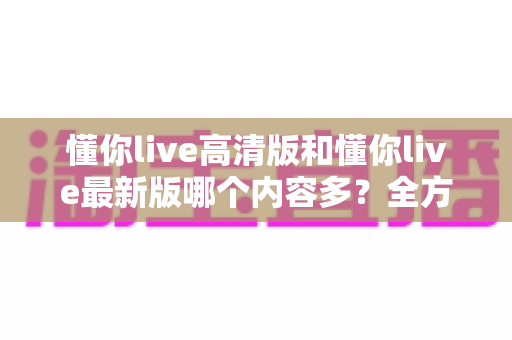 懂你live高清版和懂你live最新版哪个内容多？全方位对比解析帮你选对版本