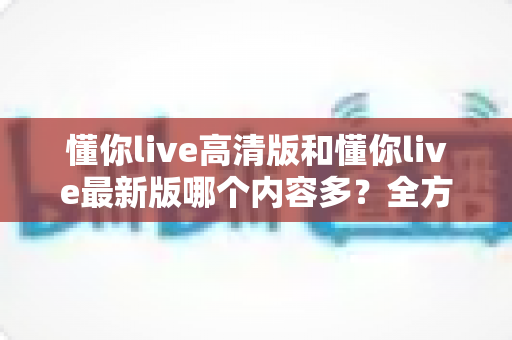 懂你live高清版和懂你live最新版哪个内容多？全方位对比解析帮你选对版本