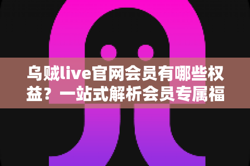乌贼live官网会员有哪些权益？一站式解析会员专属福利与实用价值