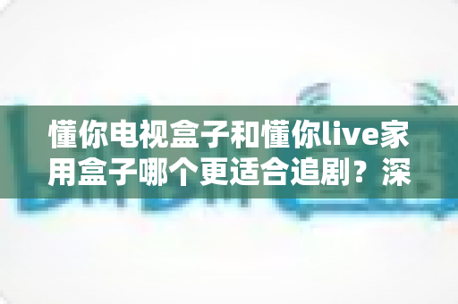 懂你电视盒子和懂你live家用盒子哪个更适合追剧？深度对比帮你选出追剧神器
