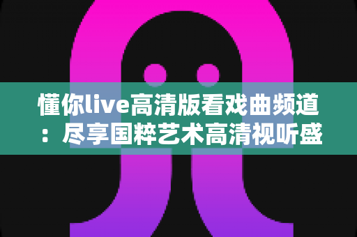 懂你live高清版看戏曲频道：尽享国粹艺术高清视听盛宴的最佳选择