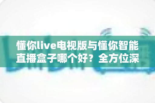 懂你live电视版与懂你智能直播盒子哪个好？全方位深度对比评测，选对不选贵！