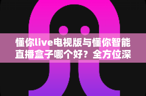 懂你live电视版与懂你智能直播盒子哪个好？全方位深度对比评测，选对不选贵！
