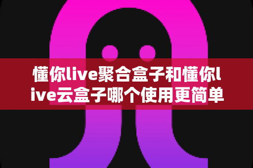懂你live聚合盒子和懂你live云盒子哪个使用更简单？新手必读：两款盒子上手难度全面对比与选购指南
