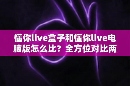 懂你live盒子和懂你live电脑版怎么比？全方位对比两大版本差异，帮你选对最适合的观看方式