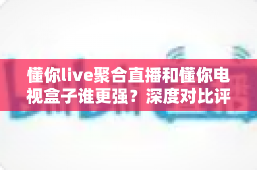 懂你live聚合直播和懂你电视盒子谁更强？深度对比评测帮你选出最适合的观影方案