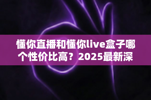 懂你直播和懂你live盒子哪个性价比高?2025最新深度对比评测与选购指南 懂你直播和懂你live盒子哪个性价比高?2025最新深度对比评测与选购指南