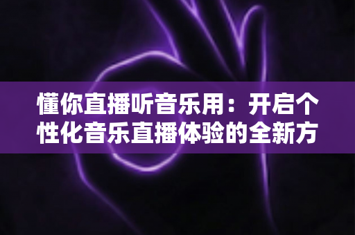 懂你直播听音乐用:开启个性化音乐直播体验的全新方式 懂你直播听音乐用:开启个性化音乐直播体验的全新方式
