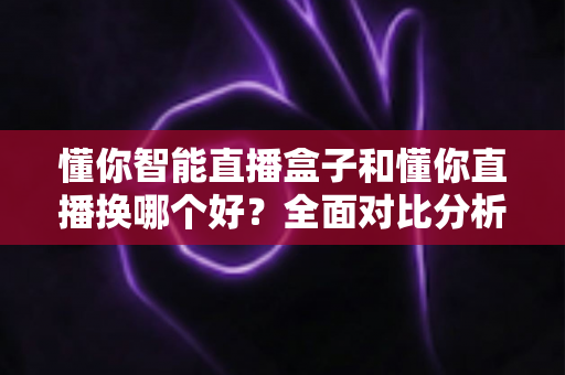 懂你智能直播盒子和懂你直播换哪个好?全面对比分析帮你选出最适合的直播方案 懂你智能直播盒子和懂你直播换哪个好?全面对比分析帮你选出最适合的直播方案