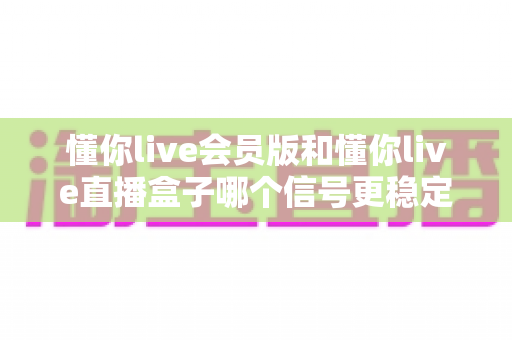懂你live会员版和懂你live直播盒子哪个信号更稳定?——信号稳定性深度对比与选购全攻略 懂你live会员版和懂你live直播盒子哪个信号更稳定?——信号稳定性深度对比与选购全攻略