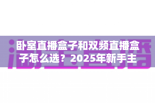 卧室直播盒子和双频直播盒子怎么选?2025年新手主播必看的核心区别对比与避坑选购全攻略 卧室直播盒子和双频直播盒子怎么选?2025年新手主播必看的核心区别对比与避坑选购全攻略