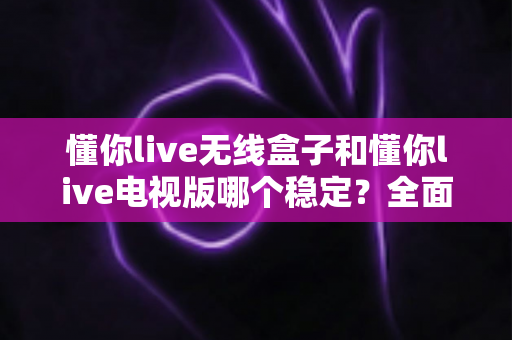 懂你live无线盒子和懂你live电视版哪个稳定？全面解析两大版本的稳定性差异与选购建议