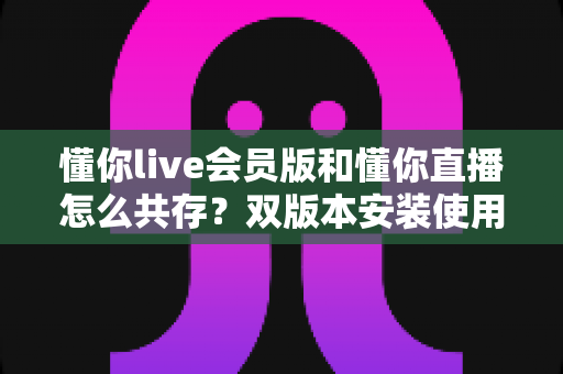 懂你live会员版和懂你直播怎么共存？双版本安装使用全攻略与实用技巧