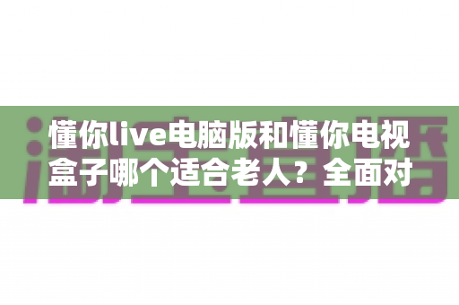懂你live电脑版和懂你电视盒子哪个适合老人?全面对比解析助您轻松选购 懂你live电脑版和懂你电视盒子哪个适合老人?全面对比解析助您轻松选购
