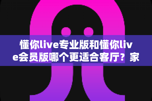 懂你live专业版和懂你live会员版哪个更适合客厅?家庭K歌版本深度对比与选购指南 懂你live专业版和懂你live会员版哪个更适合客厅?家庭K歌版本深度对比与选购指南