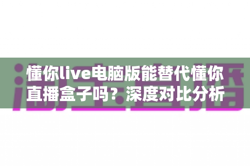 懂你live电脑版能替代懂你直播盒子吗？深度对比分析与实用选购指南