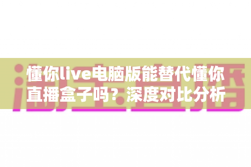 懂你live电脑版能替代懂你直播盒子吗？深度对比分析与实用选购指南
