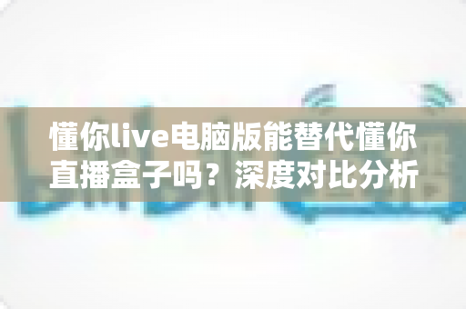 懂你live电脑版能替代懂你直播盒子吗？深度对比分析与实用选购指南