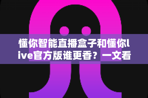 懂你智能直播盒子和懂你live官方版谁更香？一文看懂硬件与软件怎么选