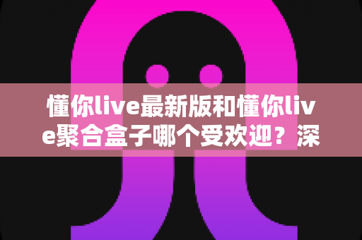 懂你live最新版和懂你live聚合盒子哪个受欢迎？深度对比分析助你找到心仪之选