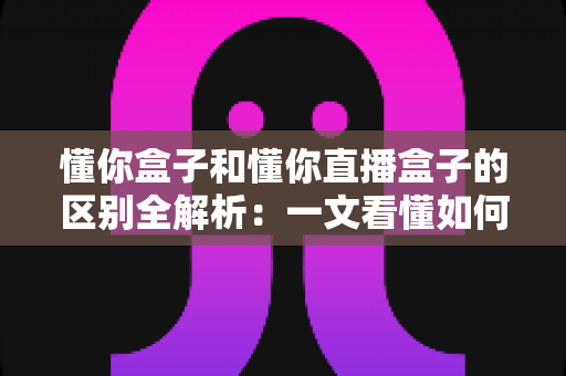 懂你盒子和懂你直播盒子的区别全解析：一文看懂如何选择适合自己的电视盒子