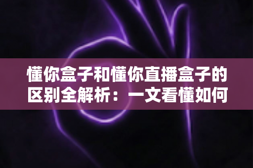 懂你盒子和懂你直播盒子的区别全解析：一文看懂如何选择适合自己的电视盒子