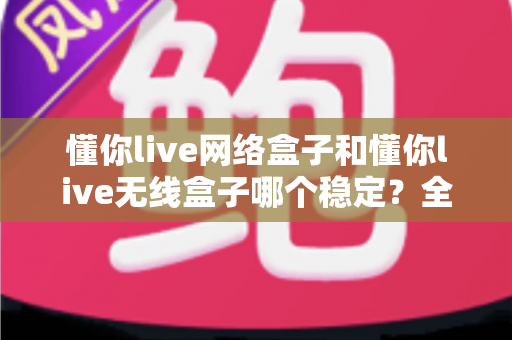 懂你live网络盒子和懂你live无线盒子哪个稳定?全面对比分析与选购指南 懂你live网络盒子和懂你live无线盒子哪个稳定?全面对比分析与选购指南