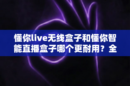 懂你live无线盒子和懂你智能直播盒子哪个更耐用？全方位深度对比评测，帮你选对直播设备少走弯路