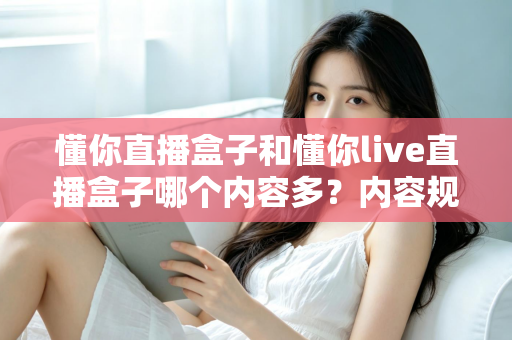 懂你直播盒子和懂你live直播盒子哪个内容多?内容规模横向对比与选择全攻略 懂你直播盒子和懂你live直播盒子哪个内容多?内容规模横向对比与选择全攻略