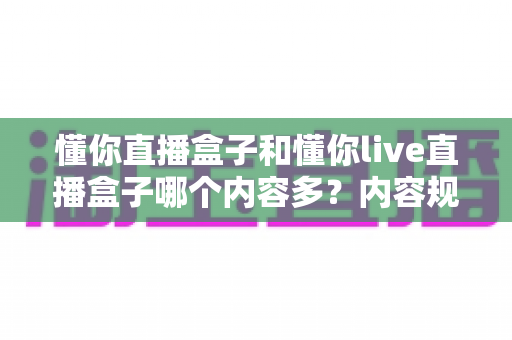 懂你直播盒子和懂你live直播盒子哪个内容多?内容规模横向对比与选择全攻略 懂你直播盒子和懂你live直播盒子哪个内容多?内容规模横向对比与选择全攻略