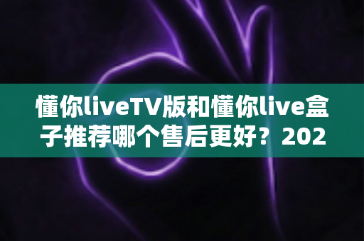 懂你liveTV版和懂你live盒子推荐哪个售后更好?2025最全售后对比与避坑选购指南 懂你liveTV版和懂你live盒子推荐哪个售后更好?2025最全售后对比与避坑选购指南