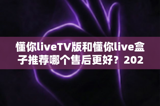 懂你liveTV版和懂你live盒子推荐哪个售后更好?2025最全售后对比与避坑选购指南 懂你liveTV版和懂你live盒子推荐哪个售后更好?2025最全售后对比与避坑选购指南