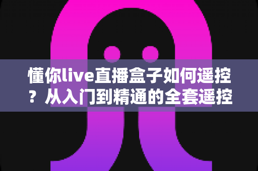 懂你live直播盒子如何遥控?从入门到精通的全套遥控操作指南 懂你live直播盒子如何遥控?从入门到精通的全套遥控操作指南